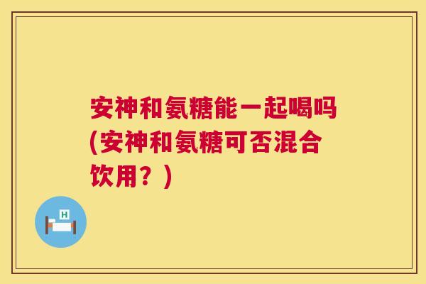 安神和氨糖能一起喝吗(安神和氨糖可否混合饮用?)