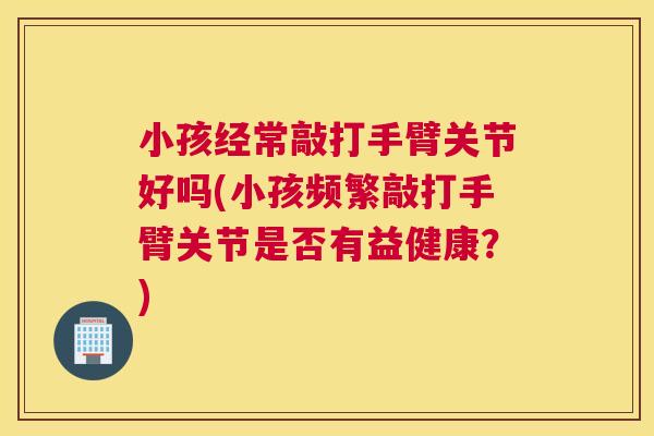小孩经常敲打手臂关节好吗(小孩频繁敲打手臂关节是否有益健康?) 小孩经常敲打手臂关节好吗(小孩频繁敲打手臂关节是否有益健康?)