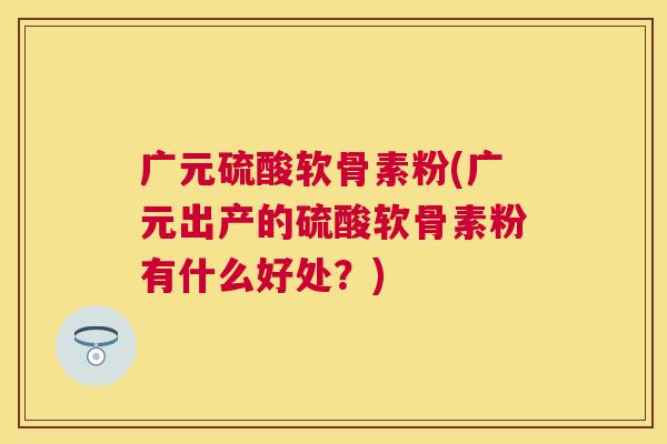 广元硫酸软骨素粉(广元出产的硫酸软骨素粉有什么好处？)