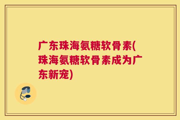 广东珠海氨糖软骨素(珠海氨糖软骨素成为广东新宠) 广东珠海氨糖软骨素(珠海氨糖软骨素成为广东新宠)