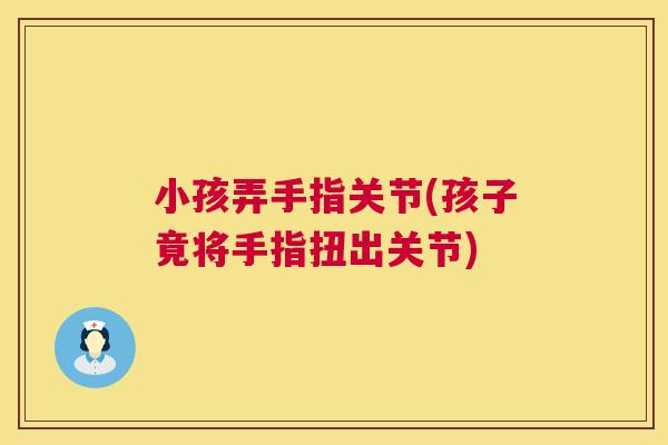 小孩弄手指关节(孩子竟将手指扭出关节)