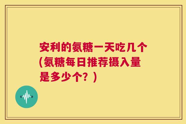 安利的氨糖一天吃几个(氨糖每日推荐摄入量是多少个？)