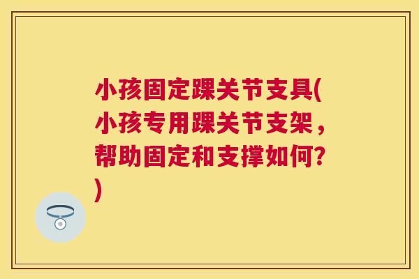 小孩固定踝关节支具(小孩专用踝关节支架,帮助固定和支撑如何?)