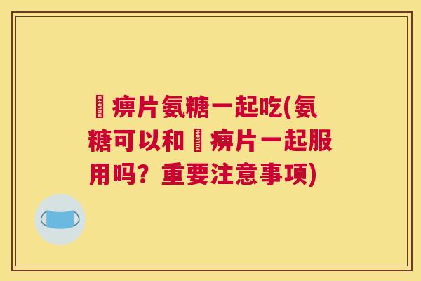 尪痹片氨糖一起吃(氨糖可以和尪痹片一起服用吗?重要注意事项)