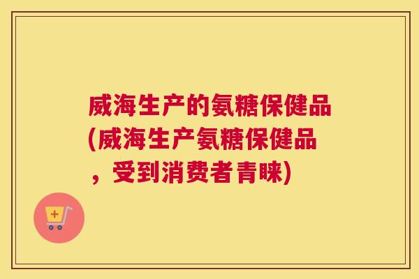 威海生产的氨糖保健品(威海生产氨糖保健品，受到消费者青睐)