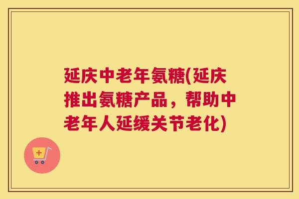 延庆中老年氨糖(延庆推出氨糖产品，帮助中老年人延缓关节老化)