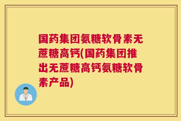 国药集团氨糖软骨素无蔗糖高钙(国药集团推出无蔗糖高钙氨糖软骨素产品)