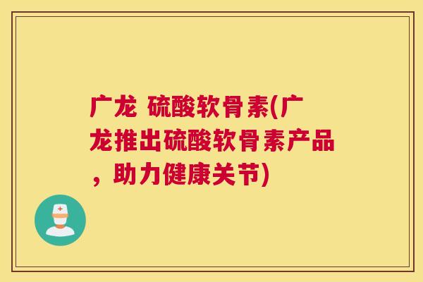 广龙 硫酸软骨素(广龙推出硫酸软骨素产品,助力健康关节)
