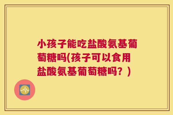 小孩子能吃盐酸氨基葡萄糖吗(孩子可以食用盐酸氨基葡萄糖吗?)