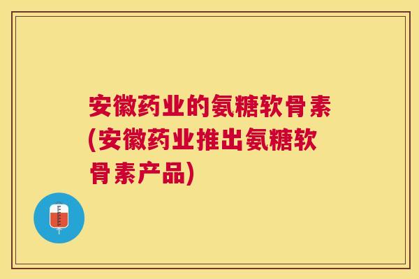 安徽药业的氨糖软骨素(安徽药业推出氨糖软骨素产品)