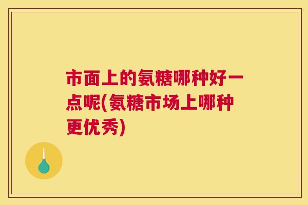 市面上的氨糖哪种好一点呢(氨糖市场上哪种更优秀)