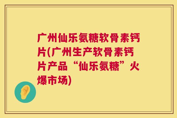 广州仙乐氨糖软骨素钙片(广州生产软骨素钙片产品“仙乐氨糖”火爆市场)