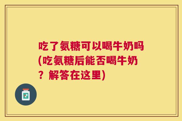 吃了氨糖可以喝牛奶吗(吃氨糖后能否喝牛奶?解答在这里)