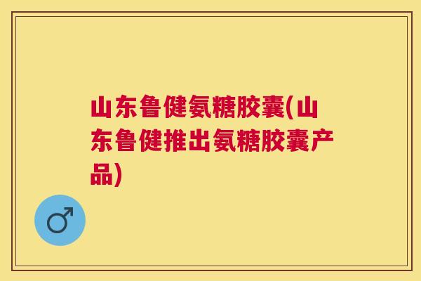 山东鲁健氨糖胶囊(山东鲁健推出氨糖胶囊产品)