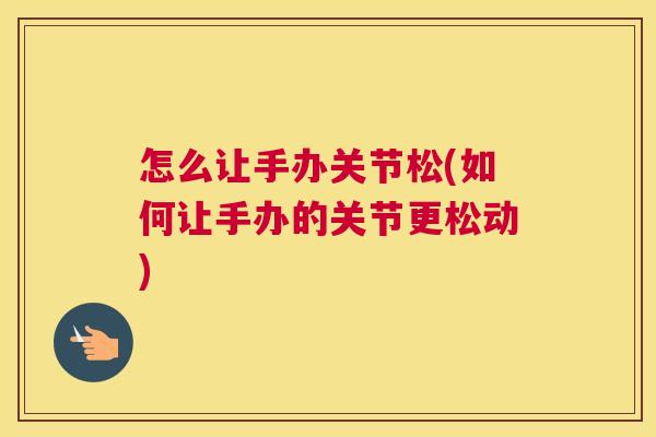 怎么让手办关节松(如何让手办的关节更松动) 怎么让手办关节松(如何让手办的关节更松动)
