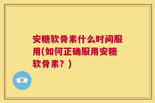 安糖软骨素什么时间服用(如何正确服用安糖软骨素?)