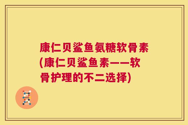 康仁贝鲨鱼氨糖软骨素(康仁贝鲨鱼素——软骨护理的不二选择)