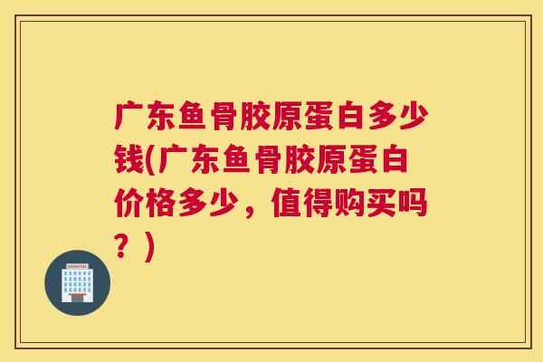 广东鱼骨胶原蛋白多少钱(广东鱼骨胶原蛋白价格多少,值得购买吗?)