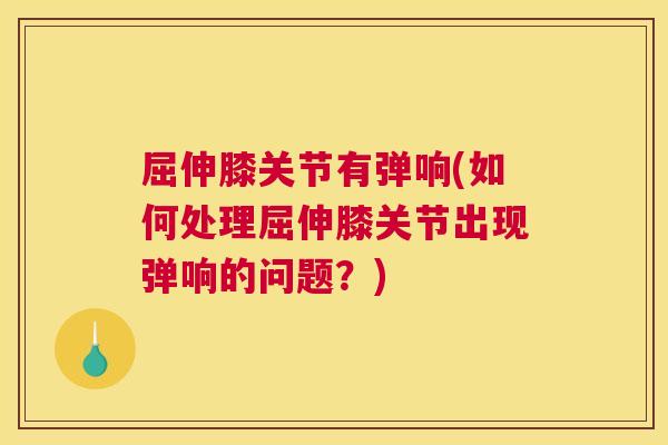 屈伸膝关节有弹响(如何处理屈伸膝关节出现弹响的问题?)