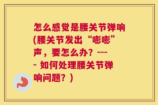 怎么感觉是腰关节弹响(腰关节发出“嘭嘭”声,要怎么办?---- 如何处理腰关节弹响问题?)
