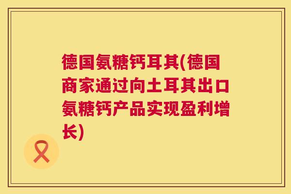 德国氨糖钙耳其(德国商家通过向土耳其出口氨糖钙产品实现盈利增长)