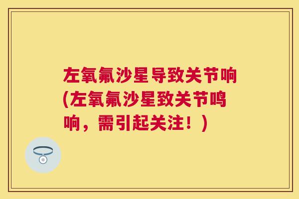 左氧氟沙星导致关节响(左氧氟沙星致关节鸣响,需引起关注!)