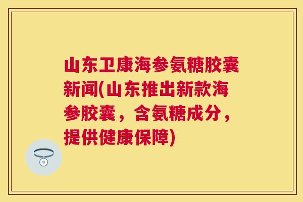 山东卫康海参氨糖胶囊新闻(山东推出新款海参胶囊，含氨糖成分，提供健康保障)