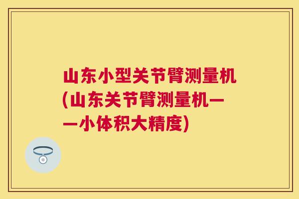 山东小型关节臂测量机(山东关节臂测量机——小体积大精度)
