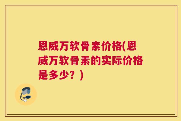 恩威万软骨素价格(恩威万软骨素的实际价格是多少?) 恩威万软骨素价格(恩威万软骨素的实际价格是多少?)