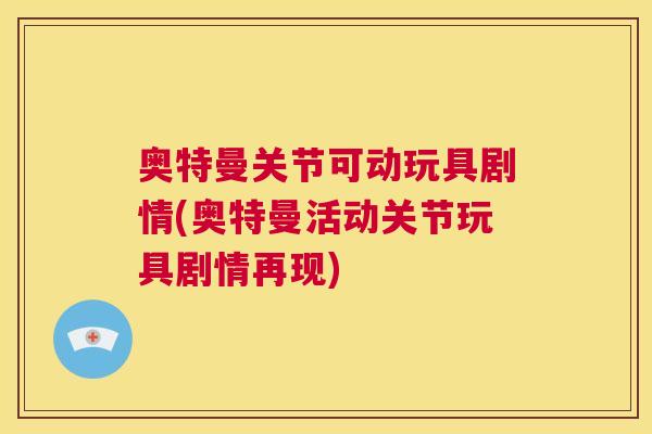奥特曼关节可动玩具剧情(奥特曼活动关节玩具剧情再现)