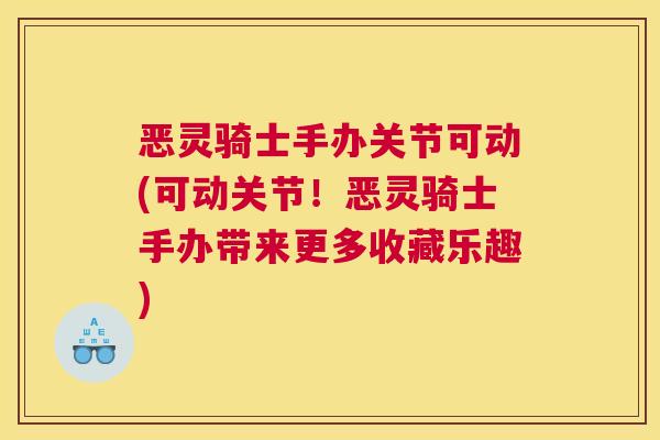 恶灵骑士手办关节可动(可动关节!恶灵骑士手办带来更多收藏乐趣)