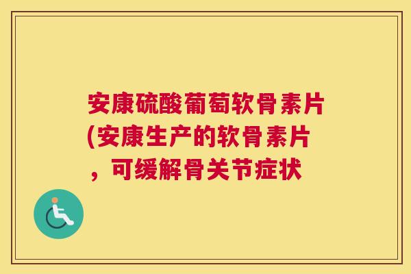 安康硫酸葡萄软骨素片(安康生产的软骨素片,可缓解骨关节症状 安康硫酸葡萄软骨素片(安康生产的软骨素片,可缓解骨关节症状