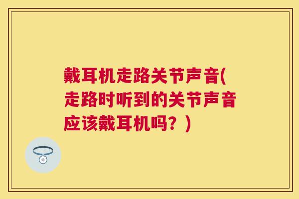 戴耳机走路关节声音(走路时听到的关节声音应该戴耳机吗？)
