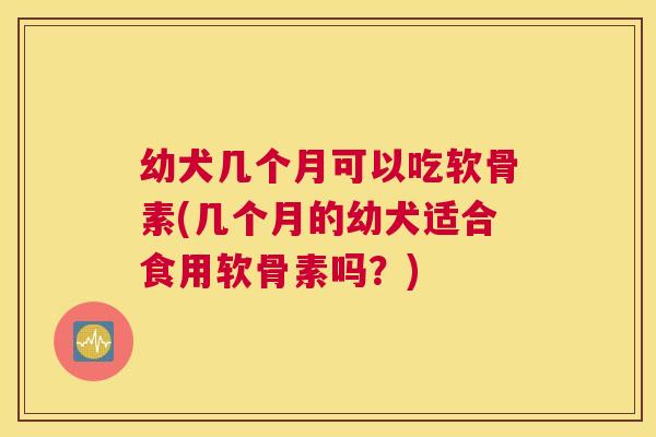 幼犬几个月可以吃软骨素(几个月的幼犬适合食用软骨素吗?) 幼犬几个月可以吃软骨素(几个月的幼犬适合食用软骨素吗?)