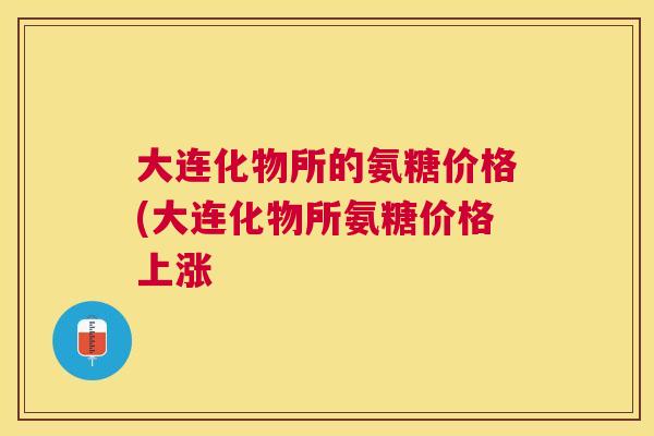 大连化物所的氨糖价格(大连化物所氨糖价格上涨