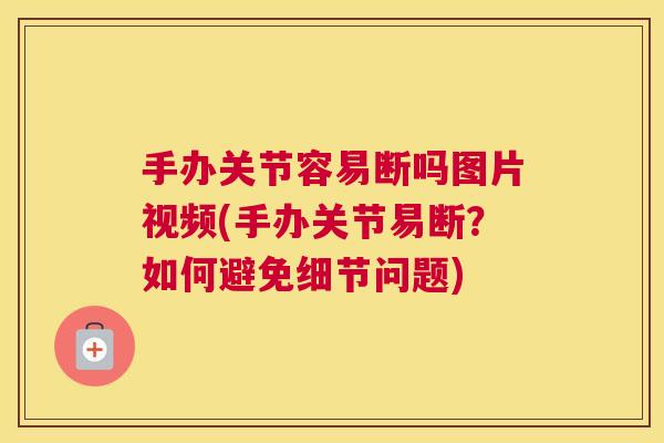 手办关节容易断吗图片视频(手办关节易断?如何避免细节问题)
