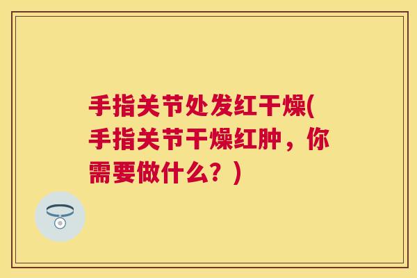 手指关节处发红干燥(手指关节干燥红肿,你需要做什么?)