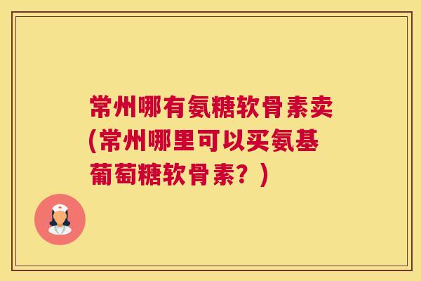 常州哪有氨糖软骨素卖(常州哪里可以买氨基葡萄糖软骨素?)