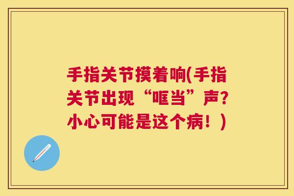 手指关节摸着响(手指关节出现“哐当”声?小心可能是这个!) 手指关节摸着响(手指关节出现“哐当”声?小心可能是这个!)