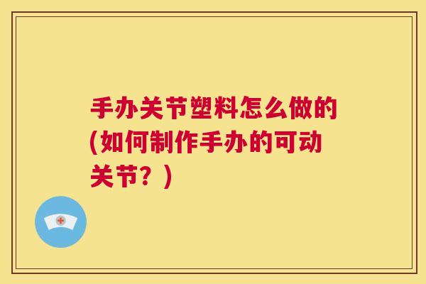 手办关节塑料怎么做的(如何制作手办的可动关节?)