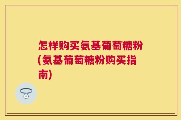 怎样购买氨基葡萄糖粉(氨基葡萄糖粉购买指南)