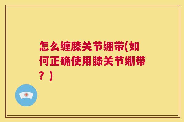 怎么缠膝关节绷带(如何正确使用膝关节绷带?) 怎么缠膝关节绷带(如何正确使用膝关节绷带?)