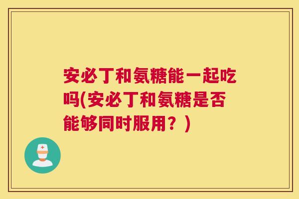 安必丁和氨糖能一起吃吗(安必丁和氨糖是否能够同时服用?)
