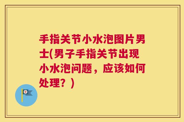 手指关节小水泡图片男士(男子手指关节出现小水泡问题，应该如何处理？)