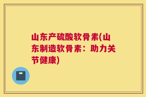 山东产硫酸软骨素(山东制造软骨素:助力关节健康)