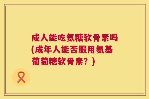 成人能吃氨糖软骨素吗(成年人能否服用氨基葡萄糖软骨素?)