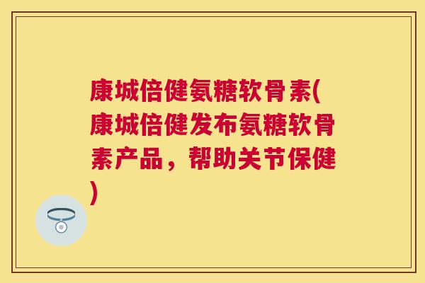 康城倍健氨糖软骨素(康城倍健发布氨糖软骨素产品,帮助关节保健)
