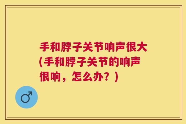 手和脖子关节响声很大(手和脖子关节的响声很响,怎么办?) 手和脖子关节响声很大(手和脖子关节的响声很响,怎么办?)