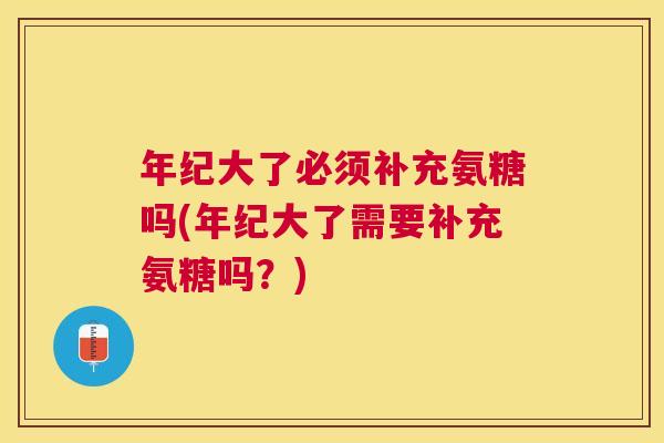 年纪大了必须补充氨糖吗(年纪大了需要补充氨糖吗?)