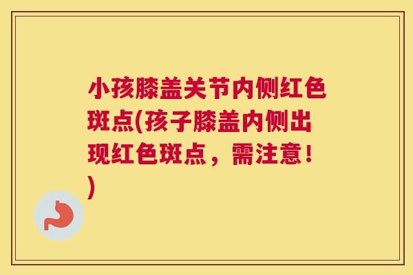 小孩膝盖关节内侧红色斑点(孩子膝盖内侧出现红色斑点,需注意!) 小孩膝盖关节内侧红色斑点(孩子膝盖内侧出现红色斑点,需注意!)